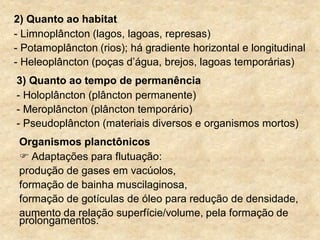 2) Quanto ao habitat
- Limnoplâncton (lagos, lagoas, represas)
- Potamoplâncton (rios); há gradiente horizontal e longitudinal
- Heleoplâncton (poças d‟água, brejos, lagoas temporárias)
3) Quanto ao tempo de permanência
- Holoplâncton (plâncton permanente)
- Meroplâncton (plâncton temporário)
- Pseudoplâncton (materiais diversos e organismos mortos)
Organismos planctônicos
 Adaptações para flutuação:
produção de gases em vacúolos,
formação de bainha muscilaginosa,
formação de gotículas de óleo para redução de densidade,
aumento da relação superfície/volume, pela formação de
prolongamentos.
 
