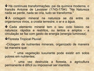  Há contínuas transformações: pai da química moderna, o
francês Antoine de Lavoisier (1743-1794): "Na Natureza
nada se perde, nada se cria, tudo se transforma."
 A ciclagem mineral na natureza se dá entre os
organismos vivos, a crosta terrestre, o ar e a água.
 Cada elemento mineral tem o seu ciclo básico na
natureza: rápidos e restritos, ou lentos e amplos - a
circulação se faz com gasto de energia (energia luminosa).
Floresta Tropical Pluvial:
-Ciclagem de nutrientes minerais, organizado de maneira
tal maneira que:
* uma vegetação luxuriante pode existir em solos
pobres em nutrientes;
* uma vez destruída a floresta, a agricultura
permanente é difícil ou impossível ser mantida.
 