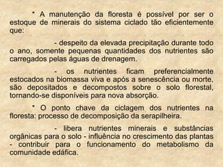 * A manutenção da floresta é possível por ser o
estoque de minerais do sistema ciclado tão eficientemente
que:
- despeito da elevada precipitação durante todo
o ano, somente pequenas quantidades dos nutrientes são
carregados pelas águas de drenagem.
- os nutrientes ficam preferencialmente
estocados na biomassa viva e após a senescência ou morte,
são depositados e decompostos sobre o solo florestal,
tornando-se disponíveis para nova absorção.
* O ponto chave da ciclagem dos nutrientes na
floresta: processo de decomposição da serapilheira.
- libera nutrientes minerais e substâncias
orgânicas para o solo - influência no crescimento das plantas
- contribuir para o funcionamento do metabolismo da
comunidade edáfica.
 
