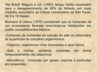 •No Brasil: Meguro e col. (1980); tempo médio necessário
para o desaparecimento de 50% do folhedo, em mata
mesófila secundária da Cidade Universitária de São Paulo,
de 9 a 10 meses.
Bormann & Likens (1970) consideram que os nutrientes de
um ecossistema florestal encontram-se distribuídos em
quatro compartimentos básicos:
-Composto de nutrientes da solução do solo ou adsorvidos
às superfícies do complexo argila-húmus;
- Orgânico: organismos vivos (biomassa) e seus restos;
- Solo e rochas: contendo nutrientes em forma
temporariamente não disponível;
- Atmosférico: composto por gases, vapores e partículas
em suspensão.
 