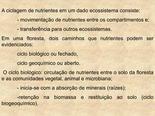 A ciclagem de nutrientes em um dado ecossistema consiste:
- movimentação de nutrientes entre os compartimentos e;
- transferência para outros ecossistemas.
Em uma floresta, dois caminhos que nutrientes podem ser
evidenciados:
ciclo biológico ou fechado,
ciclo geoquímico ou aberto.
O ciclo biológico: circulação de nutrientes entre o solo da floresta
e as comunidades vegetal, animal e microbiana;
- inicia-se com a absorção de minerais (raízes);
-retenção na biomassa e restituição ao solo (ciclo
biogeoquímico).
 