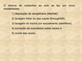 O retorno de nutrientes ao solo se faz por cinco
modalidades:
1) deposição de serapilheira (litterfall);
2) lavagem foliar ou das copas (throughfall);
3) lavagem do tronco por escoamento (stemflow);
4) excreção de exsudados pelas raízes e
5) morte das raízes.
 
