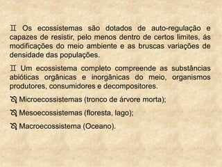  Os ecossistemas são dotados de auto-regulação e
capazes de resistir, pelo menos dentro de certos limites, ás
modificações do meio ambiente e as bruscas variações de
densidade das populações.
 Um ecossistema completo compreende as substâncias
abióticas orgânicas e inorgânicas do meio, organismos
produtores, consumidores e decompositores.
 Microecossistemas (tronco de árvore morta);
 Mesoecossistemas (floresta, lago);
 Macroecossistema (Oceano).
 