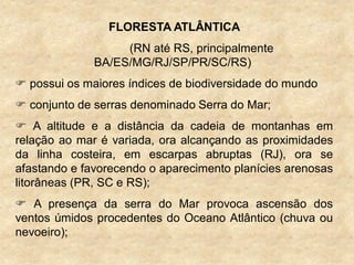 FLORESTA ATLÂNTICA
(RN até RS, principalmente
BA/ES/MG/RJ/SP/PR/SC/RS)
 possui os maiores índices de biodiversidade do mundo
 conjunto de serras denominado Serra do Mar;
 A altitude e a distância da cadeia de montanhas em
relação ao mar é variada, ora alcançando as proximidades
da linha costeira, em escarpas abruptas (RJ), ora se
afastando e favorecendo o aparecimento planícies arenosas
litorâneas (PR, SC e RS);
 A presença da serra do Mar provoca ascensão dos
ventos úmidos procedentes do Oceano Atlântico (chuva ou
nevoeiro);
 