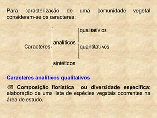 Para caracterização de uma comunidade vegetal
consideram-se os caracteres:
sintéticos
vosquantitati
osqualitativ
analíticos
Caracteres
Caracteres analíticos qualitativos
 Composição florística ou diversidade específica:
elaboração de uma lista de espécies vegetais ocorrentes na
área de estudo.
 