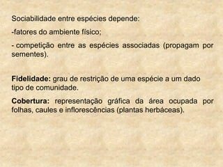 Sociabilidade entre espécies depende:
-fatores do ambiente físico;
- competição entre as espécies associadas (propagam por
sementes).
Fidelidade: grau de restrição de uma espécie a um dado
tipo de comunidade.
Cobertura: representação gráfica da área ocupada por
folhas, caules e inflorescências (plantas herbáceas).
 