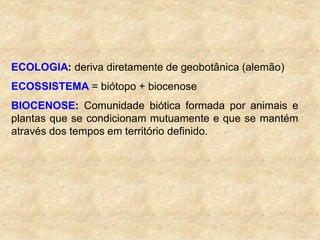 ECOLOGIA: deriva diretamente de geobotânica (alemão)
ECOSSISTEMA = biótopo + biocenose
BIOCENOSE: Comunidade biótica formada por animais e
plantas que se condicionam mutuamente e que se mantém
através dos tempos em território definido.
 