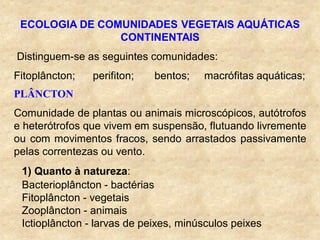 ECOLOGIA DE COMUNIDADES VEGETAIS AQUÁTICAS
CONTINENTAIS
Distinguem-se as seguintes comunidades:
Fitoplâncton; perifiton; bentos; macrófitas aquáticas;
PLÂNCTON
Comunidade de plantas ou animais microscópicos, autótrofos
e heterótrofos que vivem em suspensão, flutuando livremente
ou com movimentos fracos, sendo arrastados passivamente
pelas correntezas ou vento.
1) Quanto à natureza:
Bacterioplâncton - bactérias
Fitoplâncton - vegetais
Zooplâncton - animais
Ictioplâncton - larvas de peixes, minúsculos peixes
 