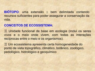 BIÓTOPO: uma extensão bem delimitada contendo
recursos suficientes para poder assegurar a conservação da
vida.
CONCEITOS DE ECOSSISTEMA:
 Unidade funcional de base em ecologia (inclui os seres
vivos e o meio onde vivem, com todas as interações
recíprocas entre o meio e os organismos).
 Um ecossistema apresenta certa homogeneidade do
ponto de vista topográfico, climático, botânico, zoológico,
pedológico, hidrológico e geoquímico
 