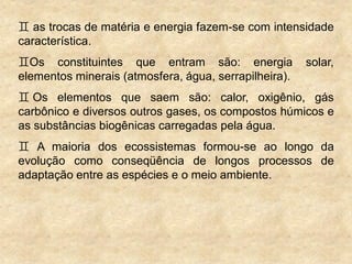  as trocas de matéria e energia fazem-se com intensidade
característica.
Os constituintes que entram são: energia solar,
elementos minerais (atmosfera, água, serrapilheira).
 Os elementos que saem são: calor, oxigênio, gás
carbônico e diversos outros gases, os compostos húmicos e
as substâncias biogênicas carregadas pela água.
 A maioria dos ecossistemas formou-se ao longo da
evolução como conseqüência de longos processos de
adaptação entre as espécies e o meio ambiente.
 