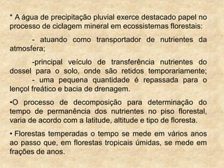 * A água de precipitação pluvial exerce destacado papel no
processo de ciclagem mineral em ecossistemas florestais:
- atuando como transportador de nutrientes da
atmosfera;
-principal veículo de transferência nutrientes do
dossel para o solo, onde são retidos temporariamente;
- uma pequena quantidade é repassada para o
lençol freático e bacia de drenagem.
•O processo de decomposição para determinação do
tempo de permanência dos nutrientes no piso florestal,
varia de acordo com a latitude, altitude e tipo de floresta.
• Florestas temperadas o tempo se mede em vários anos
ao passo que, em florestas tropicais úmidas, se mede em
frações de anos.
 