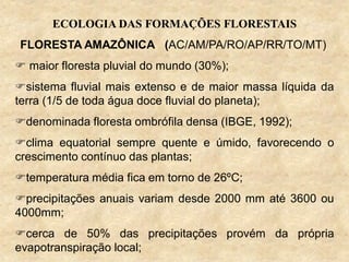 ECOLOGIA DAS FORMAÇÕES FLORESTAIS
FLORESTA AMAZÔNICA (AC/AM/PA/RO/AP/RR/TO/MT)
 maior floresta pluvial do mundo (30%);
sistema fluvial mais extenso e de maior massa líquida da
terra (1/5 de toda água doce fluvial do planeta);
denominada floresta ombrófila densa (IBGE, 1992);
clima equatorial sempre quente e úmido, favorecendo o
crescimento contínuo das plantas;
temperatura média fica em torno de 26ºC;
precipitações anuais variam desde 2000 mm até 3600 ou
4000mm;
cerca de 50% das precipitações provém da própria
evapotranspiração local;
 