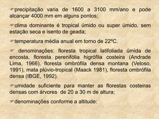 precipitação varia de 1600 a 3100 mm/ano e pode
alcançar 4000 mm em alguns pontos;
clima dominante é tropical úmido ou super úmido, sem
estação seca e isento de geada;
temperatura média anual em torno de 22ºC.
 denominações: floresta tropical latifoliada úmida de
encosta, floresta perenifólia higrófila costeira (Andrade
Lima, 1966), floresta ombrófila densa montana (Veloso,
1991), mata plúvio-tropical (Maack 1981), floresta ombrófila
densa (IBGE, 1992).
umidade suficiente para manter as florestas costeiras
densas com árvores de 20 a 30 m de altura;
denominações conforme a altitude:
 