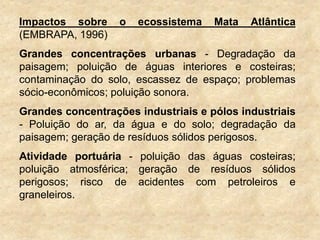 Impactos sobre o ecossistema Mata Atlântica
(EMBRAPA, 1996)
Grandes concentrações urbanas - Degradação da
paisagem; poluição de águas interiores e costeiras;
contaminação do solo, escassez de espaço; problemas
sócio-econômicos; poluição sonora.
Grandes concentrações industriais e pólos industriais
- Poluição do ar, da água e do solo; degradação da
paisagem; geração de resíduos sólidos perigosos.
Atividade portuária - poluição das águas costeiras;
poluição atmosférica; geração de resíduos sólidos
perigosos; risco de acidentes com petroleiros e
graneleiros.
 