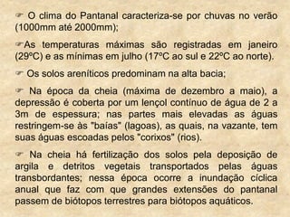  O clima do Pantanal caracteriza-se por chuvas no verão
(1000mm até 2000mm);
As temperaturas máximas são registradas em janeiro
(29ºC) e as mínimas em julho (17ºC ao sul e 22ºC ao norte).
 Os solos areníticos predominam na alta bacia;
 Na época da cheia (máxima de dezembro a maio), a
depressão é coberta por um lençol contínuo de água de 2 a
3m de espessura; nas partes mais elevadas as águas
restringem-se às "baías" (lagoas), as quais, na vazante, tem
suas águas escoadas pelos "corixos" (rios).
 Na cheia há fertilização dos solos pela deposição de
argila e detritos vegetais transportados pelas águas
transbordantes; nessa época ocorre a inundação cíclica
anual que faz com que grandes extensões do pantanal
passem de biótopos terrestres para biótopos aquáticos.
 