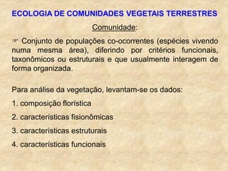 ECOLOGIA DE COMUNIDADES VEGETAIS TERRESTRES
Comunidade:
 Conjunto de populações co-ocorrentes (espécies vivendo
numa mesma área), diferindo por critérios funcionais,
taxonômicos ou estruturais e que usualmente interagem de
forma organizada.
Para análise da vegetação, levantam-se os dados:
1. composição florística
2. características fisionômicas
3. características estruturais
4. características funcionais
 
