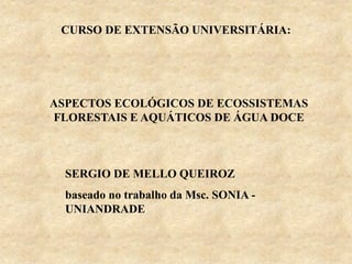 CURSO DE EXTENSÃO UNIVERSITÁRIA:
SERGIO DE MELLO QUEIROZ
baseado no trabalho da Msc. SONIA -
UNIANDRADE
ASPECTOS ECOLÓGICOS DE ECOSSISTEMAS
FLORESTAIS E AQUÁTICOS DE ÁGUA DOCE
 