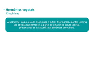 • Hormônios vegetais
Citocininas
Atualmente, com o uso de citocininas e outros fitormônios, plantas inteiras
são obtidas rapidamente, a partir de uma única célula vegetal,
preservando-se características genéticas desejáveis.
 