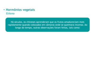• Hormônios vegetais
Etileno
Há séculos, os chineses aprenderam que os frutos amadureciam mais
rapidamente quando colocados em câmaras onde se queimava incenso. Ao
longo do tempo, outras observações foram feitas, tais como:
 