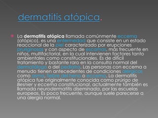 La  dermatitis atópica  llamada comúnmente  eccema  (atópico), es una  enfermedad  que consiste en un estado reaccional de la  piel  caracterizado por erupciones  pruriginosas  y con aspecto de  escamas , más frecuente en niños, multifactorial, en la cual intervienen factores tanto ambientales como constitucionales. Es de difícil tratamiento y bastante raro en la consulta normal del  dermatólogo  o del  pediatra . Las personas con eccema a menudo tienen antecedentes de condiciones  alérgicas  como  asma ,  fiebre del heno  o  eccema . La dermatitis atópica fue originalmente conocida como  prúrigo de Besnier  y  eccema constitucional , actualmente también es llamada  neurodermatitis diseminada , por las escuelas europeas. Es poco frecuente, aunque suele parecerse a una alergia normal. 