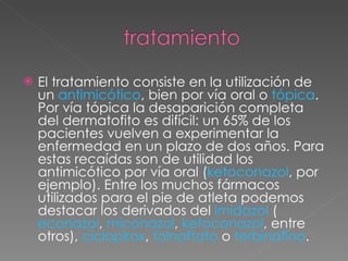 El tratamiento consiste en la utilización de un  antimicótico , bien por vía oral o  tópica . Por vía tópica la desaparición completa del dermatofito es difícil: un 65% de los pacientes vuelven a experimentar la enfermedad en un plazo de dos años. Para estas recaídas son de utilidad los antimicótico por vía oral ( ketoconazol , por ejemplo). Entre los muchos fármacos utilizados para el pie de atleta podemos destacar los derivados del  imidazol  ( econazol ,  miconazol ,  ketoconazol , entre otros),  ciclopirox ,  tolnaftato  o  terbinafina . 