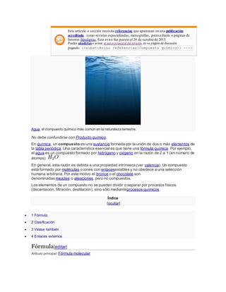 Este artículo o sección necesita referencias que aparezcan en una publicación
acreditada, como revistas especializadas, monografías, prensa diaria o páginas de
Internet fidedignas. Este aviso fue puesto el 24 de octubre de 2013.
Puedes añadirlas o avisar al autor principal del artículo en su página de discusión
pegando: {{subst:Aviso referencias|Compuesto químico}} ~~~~
Agua, el compuesto químico más común en la naturaleza terrestre.
No debe confundirse con Producto químico.
En química, un compuesto es una sustancia formada por la unión de dos o más elementos de
la tabla periódica. Una característica esencial es que tiene una fórmula química. Por ejemplo,
el agua es un compuesto formado por hidrógeno y oxígeno en la razón de 2 a 1 (en número de
átomos): .
En general, esta razón es debida a una propiedad intrínseca (ver valencia). Un compuesto
está formado por moléculas o iones con enlacesestables y no obedece a una selección
humana arbitraria. Por este motivo el bronce o el chocolate son
denominadas mezclas o aleaciones, pero no compuestos.
Los elementos de un compuesto no se pueden dividir o separar por procesos físicos
(decantación, filtración, destilación), sino sólo medianteprocesos químicos.
Índice
[ocultar]
 1 Fórmula
 2 Clasificación
 3 Véase también
 4 Enlaces externos
Fórmula[editar]
Artículo principal: Fórmula molecular
 