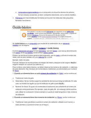 compuestos organometálicos,es un compuesto en el que los átomos de carbono
forman enlaces covalentes, es decir, comparten electrones, con un átomo metálico.
 Polímeros,son macromoléculas formadas por la unión de moléculas más pequeñas
llamadas monómeros.
Óxidobásico
Este artículo o sección necesita referencias que aparezcan en una publicación
acreditada, como revistas especializadas, monografías, prensa diaria o páginas de
Internet fidedignas. Este aviso fue puesto el 21 de julio de 2014.
Puedes añadirlas o avisar al autor principal del artículo en su página de discusión
pegando: {{subst:Aviso referencias|Óxido básico}} ~~~~
Un óxido básico es un compuesto que resulta de la combinación de un elemento
metálico con el oxígeno.
metal + oxígeno = óxido básico
Cuando reaccionan con agua forman hidróxidos, que son bases, y por eso su denominación.
Los óxidos de los no metales se denominan óxidos ácidos.
Primero se escribe el nombre genérico del compuesto, que es óxido y al final el nombre del
metal, esto es para metales con una valencia fija o única.
Ejemplo: óxido de sodio.
Fórmula: Siempre se escribe primero el símbolo del metal y después la del oxígeno Na2O el
oxígeno siempre va a actuar con valencia -2.
Para nombrar a los óxidos básicos, se deben observar los números de oxidación, o valencias,
de cada elemento. Hay tres tipos de nomenclatura: tradicional, por atomicidad y por numeral
de Stock.
1. Cuando un elemento tiene un solo número de oxidación (ej. Galio), se los nombra así:
 Tradicional: óxido de galio
 Sistemática: Se los nombra según la cantidad de átomos que tenga la molécula. En este
caso, es trióxido de digalio (ya que la molécula de galio queda Ga2O3).
 Numeral de Stock: Es igual a la nomenclatura tradicional, pero añadiendo el número de
oxidación entre paréntesis. Por ejemplo, óxido de galio (III), sin embargo ciertos autores
solo utilizan la numeración romana siempre y cuando el metal tenga dos o más números
de oxidación.
2. Cuando un elemento tiene dos números de oxidación (ej. Plomo), se los nombra así:
 Tradicional: óxido plumboso (cuando el número de oxidación utilizado es el menor), u
óxido plúmbico (cuando el número es el mayor).
 