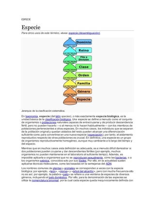 ESPECIE
Especie
Para otros usos de este término, véase especie (desambiguación).
Jerarquía de la clasificación sistemática.
En taxonomía, especie (del latín species), o más exactamente especie biológica, es la
unidad básica de la clasificación biológica. Una especie se define a menudo como el conjunto
de organismos o poblaciones naturales capaces de entrecruzarse y de producir descendencia
fértil, pero no pueden hacerlo —o al menos no lo hacen habitualmente— con los miembros de
poblaciones pertenecientes a otras especies. En muchos casos, los individuos que se separan
de la población original y quedan aislados del resto pueden alcanzar una diferenciación
suficiente como para convertirse en una nueva especie (especiación); por tanto, el aislamiento
reproductivo respecto de otras poblaciones es crucial. En definitiva, una especie es un grupo
de organismos reproductivamente homogéneo, aunque muy cambiante a lo largo del tiempo y
del espacio.
Mientras que en muchos casos esta definición es adecuada, es a menudo difícil demostrar si
dos poblaciones pueden cruzarse y dar descendientes fértiles (por ejemplo, muchos
organismos no pueden mantenerse en el laboratorio el suficiente tiempo). Además, es
imposible aplicarla a organismos que no se reproducen sexualmente, como las bacterias, o a
los organismos extintos, conocidos solo por sus fósiles. Por ello, en la actualidad suelen
aplicarse técnicas moleculares, como las basadas en la semejanza del ADN.
Los nombres comunes de plantas y animales se corresponden a veces con la especie
biológica: por ejemplo, «león», «morsa» y «árbol del alcanfor», pero con mucha frecuencia ello
no es así; por ejemplo, la palabra «pato» se refiere a una veintena de especies de diversos
géneros, incluyendo el pato doméstico. Por ello, para la denominación de las especies se
utiliza la nomenclatura binomial, por la cual cada especie queda inequívocamente definida con
 