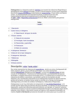 Cladograma es un diagrama usado en cladístico que muestra las relaciones (filogenéticas o
genealógicas) entre taxones terminales, ya sea a nivel de especie o grupos supra-específica
para formar grupos monofiléticos evidenciadas por sinapomorfías , lo que indica una historia
común, no necesariamente una ascendencia directa. A pesar de que han sido
tradicionalmente obtenido principalmente por la morfología, las secuencias
de ADN y ARN y filogenética computacional ahora se utilizan comúnmente para generar
cladogramas.
Índice
[ ocultar ]
 1 Descripción
 2 pasos hacia un cladograma
o 2.1 Determinación del grupo de estudio
 3 Grupos externos
o 3.1 Selección de caracteres
o 3.2 homologías frente homoplasies
o 3.3 Plesiomorfias y apomorfías
o 3.4 Polarización
o 3.5 Matriz de caracteres
 4 cladogramas Generación
 5 Selección de la mejor cladograma
 6 cladogramas Información
 7 Referencias
 8 Bibliografía
 9 Enlaces externos
Descripción [ editar | fuente editar ]
Sus ramas representan las relaciones de ascendencia , siendo una rama, el antepasado del
taxón (especie, género, grupo artificial) que le sigue. Los nodos representan
eventos cladogenesis (divergencia entre taxones ). La raíz es el ancestro común de todo
incluido en el cladograma. Finalmente los nodos terminales, que representan los taxones
terminales o unidades taxonómicas funcionales (OTU), y su distribución en el árbol son sus
relaciones de similitud y parentesco, que también cuenta con el propósito de este
diagrama. Una característica importante es que cladogramas muestran la relación entre los
grupos de hermanos, el tamaño de las ramas no coincide con el tiempo de divergencia
(dendogramas) y el número de cambios morfológicos y moleculares (Filogramas).
Cladogramas no son muy informativo en comparación con los árboles filogenéticos , y no
pueden aportar datos sobre la evolución del grupo estudiado, en relación con los procesos de
especiación, puede traer diferentes patrones evolutivos, por ejemplo, el "nosotros" podemos
representar procesos en ciernes (cuando el antepasado da lugar a una baja pero sigue siendo
especies vivas),división o bifurcación (cuando se origina un dos especies ancestrales y se
inactivó, fusión o hibridación (proceso de reticulado con varios pasos que no pueden ser
 