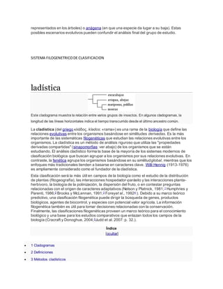 representados en los árboles) o anágena (en que una especie da lugar a su baja). Estas
posibles escenarios evolutivos pueden confundir el análisis final del grupo de estudio.
SISTEMA FILOGENETRICODE CLASIFICACION
ladística
Este cladograma muestra la relación entre varios grupos de insectos. En algunos cladogramas, la
longitud de las líneas horizontales indica el tiempo transcurrido desde el último ancestro común.
La cladística (del griego κλάδος, klados: «rama») es una rama de la biología que define las
relaciones evolutivas entre los organismos basándose en similitudes derivadas. Es la más
importante de las sistemáticas filogenéticas que estudian las relaciones evolutivas entre los
organismos. La cladística es un método de análisis riguroso que utiliza las "propiedades
derivadas compartidas" (sinapomorfias: ver abajo) de los organismos que se están
estudiando. El análisis cladístico forma la base de la mayoría de los sistemas modernos de
clasificación biológica que buscan agrupar a los organismos por sus relaciones evolutivas. En
contraste, la fenética agrupa los organismos basándose en su similitudglobal, mientras que los
enfoques más tradicionales tienden a basarse en caracteres clave. Willi Hennig (1913-1976)
es ampliamente considerado como el fundador de la cladística.
Esta clasificación será la más útil en campos de la biología como el estudio de la distribución
de plantas (fitogeografía), las interacciones hospedador-parásito y las interacciones planta-
herbívoro, la biología de la polinización, la dispersión del fruto, o en contestar preguntas
relacionadas con el origen de caracteres adaptativos (Nelson y Platnick, 1981;1 Humphries y
Parenti, 1986;2 Brooks y McLennan, 1991;3 Foreyet al., 19924 ). Debido a su marco teórico
predictivo, una clasificación filogenética puede dirigir la búsqueda de genes, productos
biológicos, agentes de biocontrol, y especies con potencial valor agrícola. La información
filogenética también es útil para tomar decisiones relacionadas con la conservación.
Finalmente, las clasificaciones filogenéticas proveen un marco teórico para el conocimiento
biológico y una base para los estudios comparativos que enlazan todos los campos de la
biología (Cracraft y Donoghue, 2004;5Judd et al. 2007: p. 32.).
Índice
[ocultar]
 1 Cladogramas
 2 Definiciones
 3 Métodos cladísticos
 