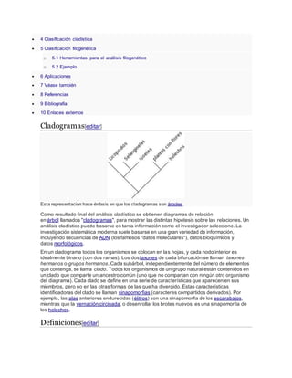  4 Clasificación cladística
 5 Clasificación filogenética
o 5.1 Herramientas para el análisis filogenético
o 5.2 Ejemplo
 6 Aplicaciones
 7 Véase también
 8 Referencias
 9 Bibliografía
 10 Enlaces externos
Cladogramas[editar]
Esta representación hace énfasis en que los cladogramas son árboles.
Como resultado final del análisis cladístico se obtienen diagramas de relación
en árbol llamados "cladogramas", para mostrar las distintas hipótesis sobre las relaciones. Un
análisis cladístico puede basarse en tanta información como el investigador seleccione. La
investigación sistemática moderna suele basarse en una gran variedad de información,
incluyendo secuencias de ADN (los famosos "datos moleculares"), datos bioquímicos y
datos morfológicos.
En un cladograma todos los organismos se colocan en las hojas, y cada nodo interior es
idealmente binario (con dos ramas). Los dostaxones de cada bifurcación se llaman taxones
hermanos o grupos hermanos. Cada subárbol, independientemente del número de elementos
que contenga, se llama clado. Todos los organismos de un grupo natural están contenidos en
un clado que comparte un ancestro común (uno que no compartan con ningún otro organismo
del diagrama). Cada clado se define en una serie de características que aparecen en sus
miembros, pero no en las otras formas de las que ha divergido. Estas características
identificadoras del clado se llaman sinapomorfias (caracteres compartidos derivados). Por
ejemplo, las alas anteriores endurecidas (élitros) son una sinapomorfia de los escarabajos,
mientras que la vernación circinada, o desenrollar los brotes nuevos, es una sinapomorfia de
los helechos.
Definiciones[editar]
 