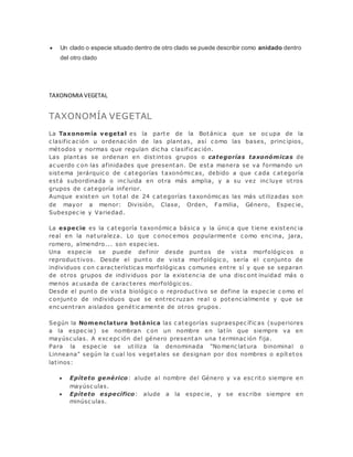  Un clado o especie situado dentro de otro clado se puede describir como anidado dentro
del otro clado
TAXONOMIA VEGETAL
TAXONOMÍA VEGETAL
La Taxonomía vegetal es la parte de la Botánic a que se oc upa de la
c lasific ac ión u ordenac ión de las plantas, así c omo las bases, princ ipios,
métodos y normas que regulan dic ha c lasific ac ión.
Las plantas se ordenan en distintos grupos o categorías taxonómicas de
ac uerdo c on las afinidades que presentan. De esta manera se va formando un
sistema jerárquic o de c ategorías taxonómic as, debido a que c ada c ategoría
está subordinada o inc luida en otra más amplia, y a su vez inc luye otros
grupos de c ategoría inferior.
Aunque existen un total de 24 c ategorías taxonómic as las más utilizadas son
de mayor a menor: División, Clase, Orden, Fa milia, Género, Espec ie,
Subespec ie y Variedad.
La especie es la c ategoría taxonómic a básic a y la únic a que tiene existenc ia
real en la naturaleza. Lo que c onoc emos popularmente c omo enc ina, jara,
romero, almendro... son espec ies.
Una espec ie se puede def inir desde puntos de vista morfológic os o
reproduc tivos. Desde el punto de vista morfológic o, sería el c onjunto de
individuos c on c arac terísticas morfológic as c omunes entre sí y que se separan
de otros grupos de individuos por la existenc ia de una disc ont inuidad más o
menos ac usada de c arac teres morfológic os.
Desde el punto de vista biológic o o reproduc tivo se define la espec ie c omo el
c onjunto de individuos que se entrec ruzan real o potenc ialmente y que se
enc uentran aislados genétic amente de otros grupos .
Según la Nomenclatura botánica las c ategorías supraespec ífic as (superiores
a la espec ie) se nombran c on un nombre en latín que siempre va en
mayúsc ulas. A exc epc ión del género presentan una terminac ión fija.
Para la espec ie se utiliza la denominada "No menc latura binominal o
Linneana" según la c ual los vegetales se designan por dos nombres o epítetos
latinos:
 Epíteto genérico: alude al nombre del Género y va esc rito siempre en
mayúsc ulas.
 Epíteto específico: alude a la espec ie, y se esc ribe siempre en
minúsc ulas.
 