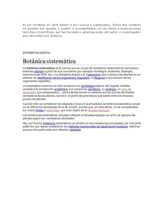 Al ser nombres en latín deben ir en c ursiva o subrayados. Estos dos nombres
no pueden ser iguales y suelen ir ac ompañados, en los libros o public ac iones
téc nicas o c ientíficas, por las inic iales o abreviac iones del autor o investigador
que desc ribió esa espec ie.
SISTEMATICA VEGETAL
Botánica sistemática
La botánica sistemática es la ciencia que se ocupa de establecer relaciones de parentesco
entre las plantas a partir de sus caracteres (por ejemplo morfología, anatomía, fisiología,
estructura del ADN, etc.). La disciplina abarca a la Taxonomía (que ordena a las plantas en un
sistema de clasificación de los organismos vegetales), la filogenia y la evolución de los
organismos vegetales.
La sistemática moderna no sólo se basa en la morfología externa del vegetal, también
considera la constitución anatómica, sus caracteres genéticos, su ecología, su área de
dispersión, sus antepasados,... para intentar formar un sistema acorde con las afinidades
verdaderas de las plantas, es decir, el grado de parentesco que existe entre los diversos
grupos de plantas.
Cuando sólo se consideran los vegetales vivos en la actualidad, la botánica sistemática actual
no se diferencia demasiado de la de antaño, puesto que, en esta última, no se consideraban
los restos fósiles e improntas, que eran objeto de la fitopaleontología.
Las tendencias sistemáticas actuales integran la fitopaleontología con el fin de agrupar las
plantas según sus verdaderas afinidades.
Hoy por hoy los botánicos sistemáticos se dividen en dos tendencias principales, por una parte
están los que siguen empleando los métodos tradicionales de clasificación biológica, mientras
que por otra parte están los métodos cladistas.
 