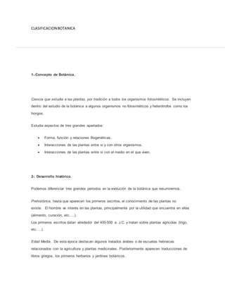 CLASIFICACION BOTANICA
1-.Concepto de Botánica.
Ciencia que estudia a las plantas, por tradición a todos los organismos fotosintéticos. Se incluyen
dentro del estudio de la botánica a algunos organismos no fotosintéticos y heterótrofos como los
hongos.
Estudia aspectos de tres grandes apartados:
 Forma, función y relaciones filogenéticas.
 Interacciones de las plantas entre si y con otros organismos.
 Interacciones de las plantas entre si con el medio en el que viven.
2-. Desarrollo histórico.
Podemos diferenciar tres grandes periodos en la evolución de la botánica que resumiremos.
Prehistórica, hasta que aparecen los primeros escritos, el conocimiento de las plantas no
existe. El hombre ve interés en las plantas, principalmente por la utilidad que encuentra en ellas
(alimento, curación, etc. ...).
Los primeros escritos datan alrededor del 400-500 a. J.C. y tratan sobre plantas agrícolas (trigo,
etc. ...).
Edad Media. De esta época destacan algunos tratados árabes o de escuelas hebraicas
relacionados con la agricultura y plantas medicinales. Posteriormente aparecen traducciones de
libros griegos, los primeros herbarios y jardines botánicos.
 