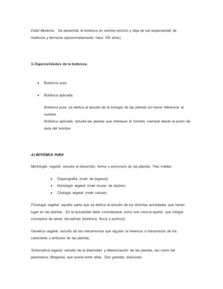 Edad Moderna. Se desarrolla la botánica en sentido estricto y deja de ser especialidad de
medicina y farmacia (aproximadamente hace 100 años).
3-.Especialidades de la botánica.
 Botánica pura.
 Botánica aplicada.
Botánica pura, se dedica al estudio de la biología de las plantas sin hacer referencia al
nombre.
Botánica aplicada, estudia las plantas que interesan al hombre, siempre desde el punto de
vista del hombre.
A) BOTÁNICA PURA
Morfología vegetal: estudia el desarrollo, forma y estructura de las plantas. Tres niveles:
 Organografía (nivel de órganos)
 Histología vegetal (nivel tisular, de tejidos)
 Citología vegetal (nivel celular)
Fisiología vegetal: aquella parte que se dedica al estudio de los distintas actividades que tienen
lugar en las plantas. En la actualidad debe considerarse como una ciencia aparte, que integra
conceptos de varias disciplinas (botánica, física y química).
Genética vegetal: estudio de los mecanismos que regulan la herencia o transmisión de los
caracteres y atributos de las plantas.
Sistemática vegetal: estudio de la diversidad y diferenciación de las plantas, así como del
parentesco (filogenia) que existe entre ellas. Dos grandes divisiones:
 