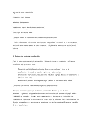 Algunas de estas ciencias son:
Morfología: forma externa
Anatomía: forma interna
Embriología: estudio del desarrollo embrionario
Palinología: estudio del polen
Genetica: estudio de los mecanismos de transmisión de caracteres
Química: últimamente sus estudios van dirigidos a comparar las secuencias de ADN y establecer
relaciones entre plantas según los datos obtenidos. En general en el estudio de la composición
química.
5-. Sistemática botánica, introducción.
Parte de la botánica que estudia la diversidad y diferenciación de los organismos, así como el
parentesco que tienen entre ellos.
 Taxonomía: parte de la sistemática que dicta normas, métodos y leyes de la
clasificación. Nos ayuda a describir organismos y a delimitarlos.
 Clasificación: organización jerárquica de los individuos o grupos basada en la semejanza o
diferencia entre estos.
 Nomenclatura: método artificial práctico que consiste en dar nombre a las plantas.
Definiciones de términos habitualmente empleados en sistemática:
Categoría taxonómica: concepto abstracto que ordena los distintos grupos de forma
jerárquica. Organismos muy parecidos con características comunes formaran un grupo por sus
características similares, y a su vez varios de estos grupos, también por la similitud en sus
características constituirán un grupo de mayor orden. Esto se entenderá mejor cuando se vean los
distintos taxones (o grupos abstractos de organismos, que se han creado artificialmente con el fin
de poder clasificarlos).
 