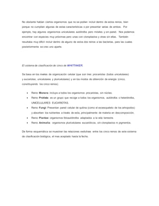 No obstante habían ciertos organismos que no se podían incluir dentro de estos reinos, bien
porque no cumplían algunas de estas características o por presentar varias de ambos. Por
ejemplo, hay algunos organismos unicelulares autótrofos pero móviles y sin pared. Nos podemos
encontrar con especies muy próximas pero unas con cloroplastos y otras sin ellas. También
resultaba muy difícil incluir dentro de alguno de estos dos reinos a las bacterias, para las cuales
posteriormente se creo uno aparte.
El sistema de clasificación de cinco de WHITTAKER.
Se basa en los niveles de organización celular (que son tres: procariotas (todos unicelulares)
y eucariotas, unicelulares y pluricelulares) y en los modos de obtención de energía (cinco,
constituyendo los cinco reinos).
 Reino Monera: incluye a todos los organismos procariotas, sin núcleo.
 Reino Protista: es un grupo que recoge a todos los organismos, autótrofos o heterótrofos,
UNICELULARES EUCARIOTAS.
 Reino Fungi: Presentan pared celular de quitina (como el exoesqueleto de los artropodos)
y absorben los nutrientes a través de esta, principalmente de materia en descomposición.
 Reino Plantae: organismos fotoautótrofos adaptados a la vida terrestre.
 Reino Animalia: organismos pluricelulares eucarióticos, sin cloroplastos ni pigmentos.
De forma esquemática se muestran las relaciones evolutivas entre los cinco reinos de este sistema
de clasificación biológica, el mas aceptado hasta la fecha.
 