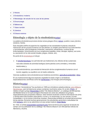  2 Historia
 3 Etnobotánica moderna
 4 Metodología del estudio de los usos de las plantas
 5 Etnomicología
 6 Referencias
 7 Véase también
 8 Literatura
 9 Enlaces externos
Etimología y objeto de la etnobotánica[editar]
La palabra etnobotánica proviene de las raíces griegas εθνος (etnos), pueblo o raza y βοτάνη
(botáne), hierba.
Esta disciplina define el papel de los vegetales en las sociedades humanas; estudia la
interacción de los grupos humanos con las plantas: su empleo para fabricar sus instrumentos
y herramientas, para protegerse (viviendas, vestuarios),alimentarse, curarse de las
enfermedades, comunicarse con sus congéneres (papeles, tintas, tatuajes, tejidos), así como
su asociación en la vida social (rituales, juegos, música, etc).
Es parte de la etnobiología e incluye:
 la etnofarmacología, la cual trata del uso tradicional y los efectos de las sustancias
naturales dotadas de actividad biológica (tanto plantas como animales y minerales
medicinales) y
 la ecoetnobotánica, que estudia la interacción de los conglomerados humanos con el
mundo vegetal y su equilibrio con el medio ambiente.
Ciencias auxiliares de la etnobotánica son botánica económica, agricultura sostenible y ética.
El uso tradicional de algunas especies vegetales ha dado origen a verdaderas
especializaciones científicas como las bambúseas y los hongos (etnomicologia).
Historia[editar]
El término "etnobotánica" fue acuñado en 1895 por el botánico estadounidense John Williams
Harshberger, pero la historia de campo comienza muchísimo antes. En el año 77d.C., el
médico-cirujano griego Dioscórides publicó "De Materia Medica", un catálogo de 600 plantas
del Mediterráneo en el cual consignó información de cómo las utilizaban los griegos,
especialmente para propósitos médicos. Este herbario ilustrado contenía información de cómo
y dónde había sido tomada cada planta, si eran o no venenosas, su uso actual y si eran
comestibles o no (e incluso incluía las recetas). Dioscorides enfatizó en el potencial económico
de las plantas. Durante muchas generaciones, los estudiantes aprendían y estudiaban de
este herbario, pero no se adentraron en ese campo hasta la Edad Media.
En 1542, el artista renacentista Leonhart Fuchs marcó la tónica para regresar al estudio de
campo con la publicación de su catálogo "De Historia Stirpium con 400 plantas nativas de
Alemania y Austria.
 