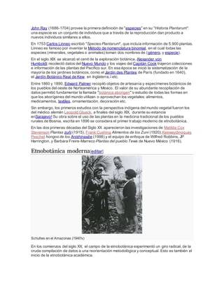 John Ray (1686-1704) provee la primera definición de "especies" en su "Historia Plantarum":
una especie es un conjunto de individuos que a través de la reproducción dan producto a
nuevos individuos similares a ellos.
En 1753 Carlos Linneo escribió "Species Plantarum", que incluía información de 5.900 plantas.
Linneo es famoso por inventar la Método de nomenclatura binomial, en el cual todas las
especies (minerales, vegetales o animales) toman dos nombres de (género, y especie).
En el siglo XIX se alcanzó el cenit de la exploración botánica. Alexander von
Humboldt recolectó datos del Nuevo Mundo y los viajes del Capitán Cook trajeron colecciones
e información de las plantas del Pacífico sur. En esa época se inició la sistematización de la
mayoría de los jardines botánicos, como el Jardin des Plantes de París (fundado en 1640),
el Jardín Botánico Real de Kew, en Inglaterra,1 etc.
Entre 1860 y 1890, Edward Palmer recopiló objetos de artesanía y especímenes botánicos de
los pueblos del oeste de Norteamérica y México. El valor de su abundante recopilación de
datos permitió fundamentar la llamada "botánica aborigen" o estudio de todas las formas en
que los aborígenes del mundo utilizan o aprovechan los vegetales: alimentos,
medicamentos, textiles, ornamentación, decoración etc.
Sin embargo, los primeros estudios con la perspectiva indígena del mundo vegetal fueron los
del médico alemán Leopold Glueck, a finales del siglo XIX, durante su estancia
enSarajevo2 Su obra sobre el uso de las plantas en la medicina tradicional de los pueblos
rurales de Bosnia, escrita en 1896 se considera el primer trabajo moderno de etnobotánica.
En las dos primeras décadas del Siglo XX aparecieron las investigaciones de Matilda Cox
Stevenson Plantas zuñi (1915), Frank Cushing Alimentos de los Zuni (1920),Keewaydinoquay
Peschel hongos de los Anishinaabe (1998) y el equipo de enfoque de Wilfred Robbins, JP
Harrington, y Barbara Freire-Marreco Plantas del pueblo Tewa de Nuevo México (1916).
Etnobotánica moderna[editar]
Schultes en el Amazonas (1940's)
En los comienzos del siglo XX, el campo de la etnobotánica experimentó un giro radical, de la
cruda compilación de datos a una reorientación metodológica y conceptual. Esto es también el
inicio de la etnobotánica académica.
 