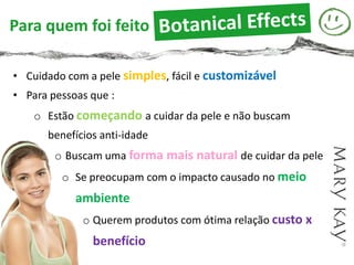 Botanical Effects™ Skin Care
Para quem foi feito

• Cuidado com a pele simples, fácil e customizável
• Para pessoas que :
    o Estão começando a cuidar da pele e não buscam
      benefícios anti-idade
        o Buscam uma forma mais natural de cuidar da pele
         o Se preocupam com o impacto causado no meio
            ambiente
             o Querem produtos com ótima relação custo x
               benefício
 