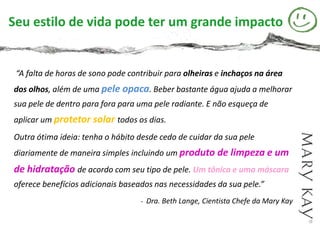 Seu estilo de vida pode ter um grande impacto


 “A falta de horas de sono pode contribuir para olheiras e inchaços na área
dos olhos, além de uma pele opaca. Beber bastante água ajuda a melhorar
sua pele de dentro para fora para uma pele radiante. E não esqueça de
aplicar um protetor solar todos os dias.
Outra ótima ideia: tenha o hábito desde cedo de cuidar da sua pele
diariamente de maneira simples incluindo um produto de limpeza e um
de hidratação de acordo com seu tipo de pele. Um tônico e uma máscara
oferece benefícios adicionais baseados nas necessidades da sua pele.”
                                   - Dra. Beth Lange, Cientista Chefe da Mary Kay
 