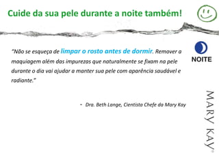 Cuide da sua pele durante a noite também!


“Não se esqueça de limpar o rosto antes de dormir. Remover a
maquiagem além das impurezas que naturalmente se fixam na pele
durante o dia vai ajudar a manter sua pele com aparência saudável e
radiante.”


                           -   Dra. Beth Lange, Cientista Chefe da Mary Kay
 