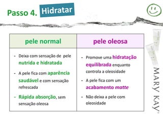 Passo 4.


      pele normal                     pele oleosa
 - Deixa com sensação de pele   - Promove uma hidratação
   nutrida e hidratada            equilibrada enquanto
 - A pele fica com aparência      controla a oleosidade

   saudável e com sensação      - A pele fica com um
   refrescada                     acabamento matte
 - Rápida absorção, sem         - Não deixa a pele com
   sensação oleosa                oleosidade
 