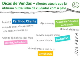 Dicas de Vendas – clientes atuais que já
utilizam outra linha de cuidados com a pele


        Perfil do Cliente


                            Convide-as para serem
Agende demonstrações mais
                            dessa novidade




                              amostras
 