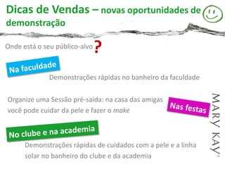Dicas de Vendas – novas oportunidades de
demonstração

Onde está o seu público-alvo



              Demonstrações rápidas no banheiro da faculdade

Organize uma Sessão pré-saída: na casa das amigas
você pode cuidar da pele e fazer o make



      Demonstrações rápidas de cuidados com a pele e a linha
      solar no banheiro do clube e da academia
 
