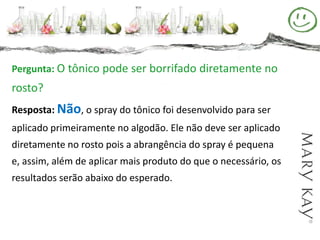 Pergunta: O tônico pode ser borrifado diretamente no
rosto?
Resposta: Não, o spray do tônico foi desenvolvido para ser
aplicado primeiramente no algodão. Ele não deve ser aplicado
diretamente no rosto pois a abrangência do spray é pequena
e, assim, além de aplicar mais produto do que o necessário, os
resultados serão abaixo do esperado.
 