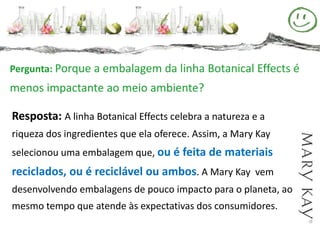 Pergunta: Porque a embalagem da linha Botanical Effects é
menos impactante ao meio ambiente?

Resposta: A linha Botanical Effects celebra a natureza e a
riqueza dos ingredientes que ela oferece. Assim, a Mary Kay
selecionou uma embalagem que, ou é feita de materiais
reciclados, ou é reciclável ou ambos. A Mary Kay vem
desenvolvendo embalagens de pouco impacto para o planeta, ao
mesmo tempo que atende às expectativas dos consumidores.
 