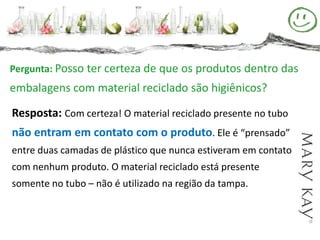 Pergunta: Posso ter certeza de que os produtos dentro das
embalagens com material reciclado são higiênicos?

Resposta: Com certeza! O material reciclado presente no tubo
não entram em contato com o produto. Ele é “prensado”
entre duas camadas de plástico que nunca estiveram em contato
com nenhum produto. O material reciclado está presente
somente no tubo – não é utilizado na região da tampa.
 