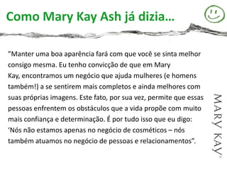 Como Mary Kay Ash já dizia…

”Manter uma boa aparência fará com que você se sinta melhor
consigo mesma. Eu tenho convicção de que em Mary
Kay, encontramos um negócio que ajuda mulheres (e homens
também!) a se sentirem mais completos e ainda melhores com
suas próprias imagens. Este fato, por sua vez, permite que essas
pessoas enfrentem os obstáculos que a vida propõe com muito
mais confiança e determinação. É por tudo isso que eu digo:
‘Nós não estamos apenas no negócio de cosméticos – nós
também atuamos no negócio de pessoas e relacionamentos”.
 