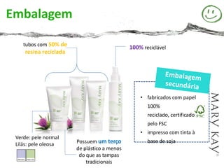 Embalagem

    tubos com 50% de
                                             100% reciclável
    resina reciclada




                                                 • fabricados com papel
                                                    100%
                                                    reciclado, certificado
                                                    pelo FSC
                                                 • impresso com tinta à
 Verde: pele normal
 Lilás: pele oleosa    Possuem um terço             base de soja
                       de plástico a menos
                        do que as tampas
                           tradicionais
 
